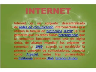 INTERNET 
Internet es un conjunto descentralizado 
de redes de comunicación interconectadas que 
utilizan la familia de protocolos TCP/IP, lo cual 
garantiza que las redes físicas heterogéneas que 
la componen funcionen como una red lógica 
única, de alcance mundial. Sus orígenes se 
remontan a 1969, cuando se estableció la 
primera conexión de computadoras, conocida 
como Arpanet, entre tres universidades 
en California y una en Utah, Estados Unidos. 
 