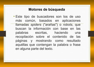 Motores de búsqueda 
• Este tipo de buscadores son los de uso 
más común, basados en aplicaciones 
llamadas spiders ("arañas") o robots, que 
buscan la información con base en las 
palabras escritas, haciendo una 
recopilación sobre el contenido de las 
páginas y mostrando como resultado 
aquéllas que contengan la palabra o frase 
en alguna parte del texto. 
 