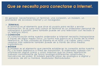 En general , necesi taremos un terminal , una conexión, un módem, un 
proveedor de accesoa Internet y un navegador . 
 TERMINAL 
El terminal es el elemento que si rve al usuar io para recibi r y enviar 
información. En el caso más común el terminal es un ordenador personal de 
sobremesa o por táti l , pero también puede ser una televisión con teclado o 
un teléfono móvi l . 
 CONEXIÓN 
La comunicación entre nuestro ordenador e Internet necesi ta transpor tar se 
a través de algún medio f í sico. La forma más básica es a través de la l ínea 
telefónica, la más uti l izada en España es el ADSL y el cable, pero como 
veremos más adelante también puede ser a través de otros medios 
inalámbr icos . 
 MÓDEM 
El módem es el elemento que permi te establecer la conexión entre nuestro 
PC y la l ínea telefónica o l ínea de transmis ión. El ordenador trabaja con 
información digi tal (ceros y unos) mientras que las l íneas telefónicas 
trabajan normalmente de forma analógica(di ferentes ampl i tudes y 
f recuencias de onda). El módem permi te pasar de analógico a digi tal y 
viceversa, de ahí su nombre, Modulador Demodulador . 
 