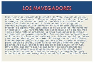 El servicio más uti lizado de Internet es la Web, seguido de cerca 
por el correo electrónico. Cuando hablamos de entrar en Internet 
o navegar por Internet nos estamos refi riendo en realidad a la 
Web. Para poder acceder a la Web necesitas un programa 
llamado navegador .La información en la Web está disponible 
mediante páginas web. Estas páginas están escritas internamente 
en lenguaje HTML. Para transformar ese lenguaje en páginas Web 
visibles hace falta un programa, a estos programas se les llama 
navegadores o browsers(en inglés). Son programas complejos que 
realizan muchas funciones pero desde sus inicios han sido gratuitos 
y se pueden descargar de la Web. El navegador más uti lizado es 
Internet Explorer (IE).Un navegador si rve para acceder a Internet, 
pero también puedes uti lizar IE sin conexión a Internet para ver 
páginas web que tengas grabadas en el disco duro, en un CD, 
DVD u otro dispositivo.Los navegadores van incorporando las 
nuevas tecnologías que se generan en torno a Internet, cada 
poco tiempo aparecen versiones nuevas, es conveniente tener 
actualizado nuestro navegador .Internet Explorer .Y Mozi lla Fi refox . 
 