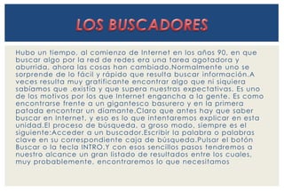 Hubo un tiempo, al comienzo de Internet en los años 90, en que 
buscar algo por la red de redes era una tarea agotadora y 
aburrida, ahora las cosas han cambiado.Normalmente uno se 
sorprende de lo fáci l y rápido que resulta buscar información.A 
veces resulta muy grati ficante encontrar algo que ni siquiera 
sabíamos que .existía y que supera nuestras expectativas. Es uno 
de los motivos por los que Internet engancha a la gente. Es como 
encontrarse frente a un gigantesco basurero y en la primera 
patada encontrar un diamante.Claro que antes hay que saber 
buscar en Internet, y eso es lo que intentaremos explicar en esta 
unidad.El proceso de búsqueda, a groso modo, siempre es el 
siguiente:Acceder a un buscador .Escribi r la palabra o palabras 
clave en su correspondiente caja de búsqueda.Pulsar el botón 
Buscar o la tecla INTRO.Y con esos senci llos pasos tendremos a 
nuestro alcance un gran listado de resultados entre los cuales, 
muy probablemente, encontraremos lo que necesitamos 
 