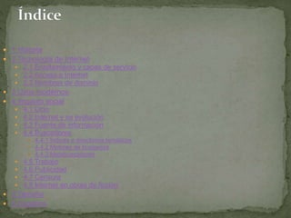  1 Historia 
 2 Tecnología de Internet 
 2.1 Enrutamiento y capas de servicio 
 2.2 Acceso a Internet 
 2.3 Nombres de dominio 
 3 Usos modernos 
 4 Impacto social 
 4.1 Ocio 
 4.2 Internet y su evolución 
 4.3 Fuente de información 
 4.4 Buscadores 
 4.4.1 Índices o directorios temáticos 
 4.4.2 Motores de búsqueda 
 4.4.3 Metabuscadores 
 4.5 Trabajo 
 4.6 Publicidad 
 4.7 Censura 
 4.8 Internet en obras de ficción 
 5 Tamaño 
 6 Usuarios 
 