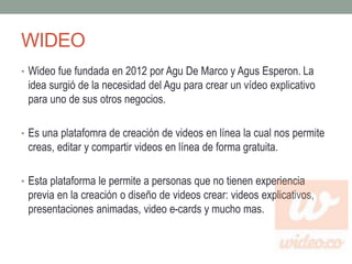 WIDEO 
• Wideo fue fundada en 2012 por Agu De Marco y Agus Esperon. La 
idea surgió de la necesidad del Agu para crear un vídeo explicativo 
para uno de sus otros negocios. 
• Es una platafomra de creación de videos en línea la cual nos permite 
creas, editar y compartir videos en línea de forma gratuita. 
• Esta plataforma le permite a personas que no tienen experiencia 
previa en la creación o diseño de videos crear: videos explicativos, 
presentaciones animadas, video e-cards y mucho mas. 
 