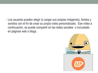• Los usuarios pueden elegir (o cargar sus propias imágenes), fondos y 
sonidos con el fin de crear su propio video personalizado. Ese video a 
continuación, se puede compartir en las redes sociales o incrustado 
en páginas web o blogs. 
 