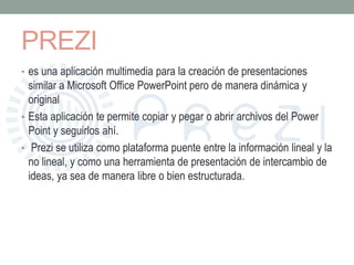 PREZI 
• es una aplicación multimedia para la creación de presentaciones 
similar a Microsoft Office PowerPoint pero de manera dinámica y 
original 
• Esta aplicación te permite copiar y pegar o abrir archivos del Power 
Point y seguirlos ahí. 
• Prezi se utiliza como plataforma puente entre la información lineal y la 
no lineal, y como una herramienta de presentación de intercambio de 
ideas, ya sea de manera libre o bien estructurada. 
 
