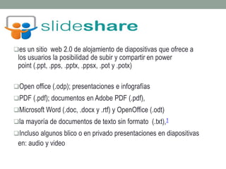 es un sitio web 2.0 de alojamiento de diapositivas que ofrece a 
los usuarios la posibilidad de subir y compartir en power 
point (.ppt, .pps, .pptx, .ppsx, .pot y .potx) 
Open office (.odp); presentaciones e infografías 
PDF (.pdf); documentos en Adobe PDF (.pdf), 
Microsoft Word (.doc, .docx y .rtf) y OpenOffice (.odt) 
la mayoría de documentos de texto sin formato (.txt),1 
Incluso algunos blico o en privado presentaciones en diapositivas 
en: audio y video 
 
