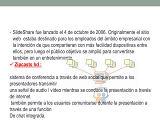 • SlideShare fue lanzado el 4 de octubre de 2006. Originalmente el sitio 
web estaba destinado para los empleados del ámbito empresarial con 
la intención de que compartieran con más facilidad diapositivas entre 
ellos, pero luego el público objetivo se amplió para convertirse 
también en un entretenimiento. 
 Zipcasts hd : 
sistema de conferencia a través de web social que permite a los 
presentadores transmitir 
una señal de audio / vídeo mientras se conduce la presentación a través 
de internet 
también permite a los usuarios comunicarse durante la presentación a 
través de una función 
De chat integrada. 
 