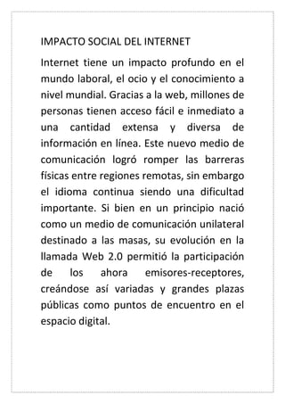 IMPACTO SOCIAL DEL INTERNET 
Internet tiene un impacto profundo en el mundo laboral, el ocio y el conocimiento a nivel mundial. Gracias a la web, millones de personas tienen acceso fácil e inmediato a una cantidad extensa y diversa de información en línea. Este nuevo medio de comunicación logró romper las barreras físicas entre regiones remotas, sin embargo el idioma continua siendo una dificultad importante. Si bien en un principio nació como un medio de comunicación unilateral destinado a las masas, su evolución en la llamada Web 2.0 permitió la participación de los ahora emisores-receptores, creándose así variadas y grandes plazas públicas como puntos de encuentro en el espacio digital. 
 