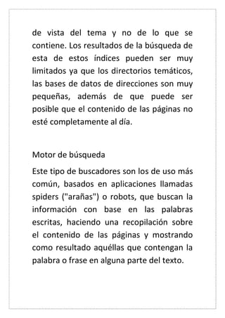 de vista del tema y no de lo que se contiene. Los resultados de la búsqueda de esta de estos índices pueden ser muy limitados ya que los directorios temáticos, las bases de datos de direcciones son muy pequeñas, además de que puede ser posible que el contenido de las páginas no esté completamente al día. 
Motor de búsqueda 
Este tipo de buscadores son los de uso más común, basados en aplicaciones llamadas spiders ("arañas") o robots, que buscan la información con base en las palabras escritas, haciendo una recopilación sobre el contenido de las páginas y mostrando como resultado aquéllas que contengan la palabra o frase en alguna parte del texto. 
 