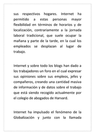 sus respectivos hogares. Internet ha permitido a estas personas mayor flexibilidad en términos de horarios y de localización, contrariamente a la jornada laboral tradicional, que suele ocupar la mañana y parte de la tarde, en la cual los empleados se desplazan al lugar de trabajo. 
Internet y sobre todo los blogs han dado a los trabajadores un foro en el cual expresar sus opiniones sobre sus empleos, jefes y compañeros, creando una cantidad masiva de información y de datos sobre el trabajo que está siendo recogido actualmente por el colegio de abogados de Harvard. 
Internet ha impulsado el fenómeno de la Globalización y junto con la llamada  