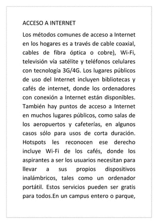 ACCESO A INTERNET 
Los métodos comunes de acceso a Internet en los hogares es a través de cable coaxial, cables de fibra óptica o cobre), Wi-Fi, televisión vía satélite y teléfonos celulares con tecnología 3G/4G. Los lugares públicos de uso del Internet incluyen bibliotecas y cafés de internet, donde los ordenadores con conexión a Internet están disponibles. También hay puntos de acceso a Internet en muchos lugares públicos, como salas de los aeropuertos y cafeterías, en algunos casos sólo para usos de corta duración. Hotspots les reconocen ese derecho incluye Wi-Fi de los cafés, donde los aspirantes a ser los usuarios necesitan para llevar a sus propios dispositivos inalámbricos, tales como un ordenador portátil. Estos servicios pueden ser gratis para todos.En un campus entero o parque,  