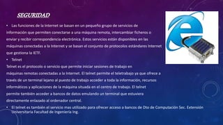 SEGURIDAD
• Las funciones de la Internet se basan en un pequeño grupo de servicios de
información que permiten conectarse a una máquina remota, intercambiar ficheros o
enviar y recibir correspondencia electrónica. Estos servicios están disponibles en las
máquinas conectadas a la Internet y se basan el conjunto de protocolos estándares Internet
que gestiona la IETF.
• Telnet
Telnet es el protocolo o servicio que permite iniciar sesiones de trabajo en
máquinas remotas conectadas a la Internet. El telnet permite el teletrabajo ya que ofrece a
través de un terminal lejano al puesto de trabajo acceder a toda la información, recursos
informáticos y aplicaciones de la máquina situada en el centro de trabajo. El telnet
permite también acceder a bancos de datos emulando un terminal que estuviera
directamente enlazado al ordenador central.
• El telnet es también el servicio mas utilizado para ofrecer acceso a bancos de Dto de Computación Sec. Extensión
Universitaria Facultad de Ingeniería Ing.
 