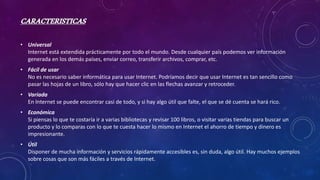 CARACTERISTICAS
• Universal
Internet está extendida prácticamente por todo el mundo. Desde cualquier país podemos ver información
generada en los demás países, enviar correo, transferir archivos, comprar, etc.
• Fácil de usar
No es necesario saber informática para usar Internet. Podríamos decir que usar Internet es tan sencillo como
pasar las hojas de un libro, sólo hay que hacer clic en las flechas avanzar y retroceder.
• Variada
En Internet se puede encontrar casi de todo, y si hay algo útil que falte, el que se dé cuenta se hará rico.
• Económica
Si piensas lo que te costaría ir a varias bibliotecas y revisar 100 libros, o visitar varias tiendas para buscar un
producto y lo comparas con lo que te cuesta hacer lo mismo en Internet el ahorro de tiempo y dinero es
impresionante.
• Útil
Disponer de mucha información y servicios rápidamente accesibles es, sin duda, algo útil. Hay muchos ejemplos
sobre cosas que son más fáciles a través de Internet.
 