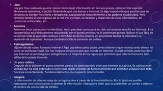 • Libre
Hoy por hoy cualquiera puede colocar en Internet información sin censura previa, esto permite expresar
libremente opiniones, y decidir libremente qué uso damos a Internet. Es algo importante que permite que las
personas se sientan más libres y tengan más capacidad de reacción frente a los poderes establecidos. Pero
también facilita el uso negativo de la red. Por ejemplo, la creación y dispersión de virus informáticos, de
conductas antisociales, etc.
• Anónima
Podemos decir que ocultar la identidad, tanto para leer como para escribir, es bastante sencillo en Internet . Esta
característica está directamente relacionada con el punto anterior, ya el anonimato puede facilitar el uso libre de
la red con todo lo que esto conlleva. Entendido de forma positiva en anonimato facilita la intimidad y la
expresión de opiniones. Aunque también facilita la comisión de delitos.
• Autoreguladora
¿Quién decide cómo funciona Internet? Algo que tiene tanto poder como Internet y que maneja tanto dinero no
tiene un dueño personal. No hay ninguna persona o país que mande en Internet. En este sentido podemos decir
que Internet se autorregula o autogestiona. La mayoría de las reglas que permiten que Internet funcione han
salido de la propia Internet.
• Un poco caótica
Después de lo dicho en el punto anterior parece un contrasentido decir que Internet es caótica. Es caótica en el
sentido que no está ordenada ni tiene unas reglas estrictas de funcionamiento que permitan asegurar que todo
funciona correctamente, fundamentalmente en el aspecto del contenido.
• Insegura
La información de Internet viaja de un lugar a otro a través de la línea telefónica. Por lo tanto es posible
interceptar una comunicación y obtener la información. Esto quiere decir que se puede leer un correo o obtener
el número de una tarjeta de crédito.
 