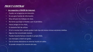 PROSYCONTRAS
• Los aspectos a FAVOR de Internet:
• Puedes ver programas de televisión.
• Es una gran fuente de información.
• Muy útil para los trabajos de clase.
• No tienes que bajar al kiosko a por el periódico.
• Haces amigos en los chats,
• Es bastante fácil de utilizar.
• Si te lo montas bien, puedes grabar todo tipo de música incluso versiones inéditas.
• Algunos han encontrado novio/a.
• Puedes hacerte famoso creando tu propia Web.
• Los mensajes a móvil son gratis.
• Con el correo electrónico te ahorras mucho en sellos.
• Se puede comprar sin moverte de casa.
 