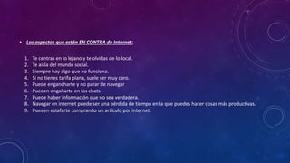 • Los aspectos que están EN CONTRA de Internet:
1. Te centras en lo lejano y te olvidas de lo local.
2. Te aisla del mundo social.
3. Siempre hay algo que no funciona.
4. Si no tienes tarifa plana, suele ser muy caro.
5. Puede engancharte y no parar de navegar
6. Pueden engañarte en los chats.
7. Puede haber información que no sea verdadera.
8. Navegar en internet puede ser una pérdida de tiempo en la que puedes hacer cosas más productivas.
9. Pueden estafarte comprando un artículo por internet.
 