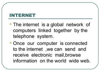 INTERNET
The internet is a global network of
computers linked together by the
telephone system.
Once our computer is connected
to the internet ,we can send and
receive electronic mail,browse
information on the world wide web.
 