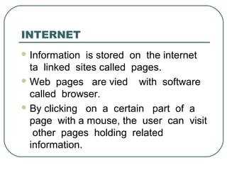 INTERNET
 Information is stored on the internet
ta linked sites called pages.
 Web pages are vied with software
called browser.
 By clicking on a certain part of a
page with a mouse, the user can visit
other pages holding related
information.
 