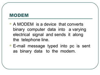MODEM
 A MODEM is a device that converts
binary computer data into a varying
electrical signal and sends it along
the telephone line.
 E-mail message typed into pc is sent
as binary data to the modem.
 