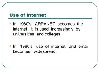Use of internet
 In 1980’s ARPANET becomes the
internet ,it is used increasingly by
universities and colleges.
 In 1990’s use of internet and email
becomes widespread.
 