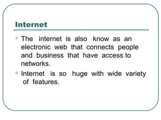 Internet
 The internet is also know as an
electronic web that connects people
and business that have access to
networks.
 Internet is so huge with wide variety
of features.
 