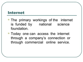 Internet
 The primary workings of the internet
is funded by national science
foundation.
 Today one can access the internet
through a company’s connection or
through commercial online service.
 