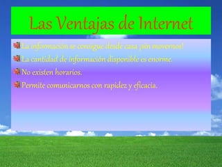 Las Ventajas de Internet
La información se consigue desde casa ¡sin movernos!
La cantidad de información disponible es enorme.
No existen horarios.
Permite comunicarnos con rapidez y eficacia.
 