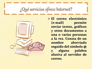 ¿Qué servicios ofrece Internet?
 El correo electrónico
(e-mail) permite
enviar textos, gráficos
y otros documentos a
una o varias personas
a la vez. Consta de un
nombre abreviado
seguido del símbolo @
y alguna palabra
alusiva al servidor de
correo.
 