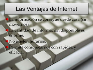 Las Ventajas de Internet
La información se consigue desde casa (sin
movernos)
La cantidad de información disponible es
enorme.
No existen horarios.
Permite comunicarnos con rapidez y
eficacia.
 
