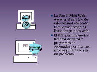 La Word Wide Web
www es el servicio de
internet más conocido.
Esta formado por las
llamadas páginas web.
El FTP permite enviar
ficheros de datos y
programas de
ordenador por Internet,
sin que su tamaño sea
un problema.
 