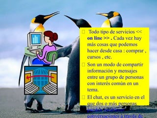 Todo tipo de servicios <<
on line >> . Cada vez hay
más cosas que podemos
hacer desde casa : comprar ,
cursos , etc.
Son un modo de compartir
información y mensajes
entre un grupo de personas
con interés común en un
tema.
El chat, es un servicio en el
que dos o más personas
pueden establecer
conversaciones a través de
 