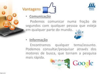 Vantagens:
• Comunicação
Podemos comunicar numa fração de
segundos com qualquer pessoa que esteja
em qualquer parte do mundo.
• Informação
Encontramos qualquer tema/assunto.
Podemos consultar/pesquisar através dos
motores de busca, que tornam a pesquisa
mais rápida.
 
