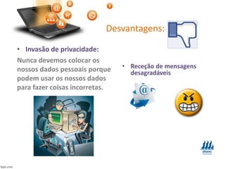 Desvantagens:
• Invasão de privacidade:
Nunca devemos colocar os
nossos dados pessoais porque
podem usar os nossos dados
para fazer coisas incorretas.
• Receção de mensagens
desagradáveis
 
