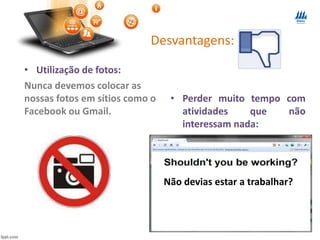 Desvantagens:
• Utilização de fotos:
Nunca devemos colocar as
nossas fotos em sítios como o
Facebook ou Gmail.
• Perder muito tempo com
atividades que não
interessam nada:
Não devias estar a trabalhar?
 