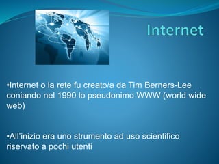 •Internet o la rete fu creato/a da Tim Berners-Lee
coniando nel 1990 lo pseudonimo WWW (world wide
web)
•All’inizio era uno strumento ad uso scientifico
riservato a pochi utenti
 