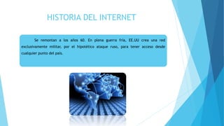HISTORIA DEL INTERNET
Se remontan a los años 60. En plena guerra fría, EE.UU crea una red
exclusivamente militar, por el hipotético ataque ruso, para tener acceso desde
cualquier punto del país.
 