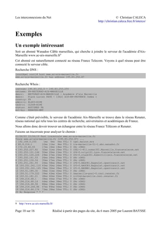 Les interconnexions du Net © Christian CALECA
http://christian.caleca.free.fr/interco/
Exemples
Un exemple intéressant
Soit un abonné Wanadoo Câble marseillais, qui cherche à joindre le serveur de l'académie d'Aix-
Marseille www.ac-aix-marseille.fr9
Cet abonné est naturellement connecté au réseau France Telecom. Voyons à quel réseau peut être
connecté le serveur cible.
Recherche DNS :
[root@gw1 root]# host www.ac-aix-marseille.fr
www.ac-aix-marseille.fr has address 195.83.252.87
Recherche Whois :
inetnum: 195.83.252.0 - 195.83.253.255
netname: FR-RECTORAT-AIX-MARSEILLE
descr: RECTORAT-AIX-MARSEILLE - Academie d'aix Marseille
descr: Place Lucien PAYE - 13621 AIX-EN-PROVENCE Cedex 1
country: FR
admin-c: RL683-RIPE
tech-c: CL568-RIPE
status: ASSIGNED PA
mnt-by: RENATER-MNT
Comme c'était prévisible, le serveur de l'académie Aix-Marseille se trouve dans le réseau Renater,
réseau national qui relie tous les centres de recherche, universitaires et académiques de France.
Nous allons donc devoir trouver un échangeur entre le réseau France Télécom et Renater.
Faisons un traceroute pour analyser le chemin :
01/26/03 10:56:19 Fast traceroute www.ac-aix-marseille.fr
Trace www.ac-aix-marseille.fr (195.83.252.87) ...
1 192.168.0.250 1ms 0ms 0ms TTL: 0 (gw1.maison.mrs
2 80.8.216.1 10ms 11ms 9ms TTL: 0 (ca-marseille-51-1.abo.wanadoo.fr
3 172.19.46.65 17ms 16ms 19ms TTL: 0 (No rDNS)
4 193.252.227.82 32ms 31ms 26ms TTL: 0 (GE1-1-811.ncmar301.Marseille.francetelecom.net
5 193.252.101.146 50ms 20ms 23ms TTL: 0 (P4-0.nrlyo101.Lyon.francetelecom.net
6 193.251.126.226 29ms 27ms 23ms TTL: 0 (P2-0.ntaub301.Aubervilliers.francetelecom.net
7 193.252.161.53 26ms 26ms 28ms TTL: 0 (No rDNS)
8 193.251.126.54 35ms 27ms 25ms TTL: 0 (No rDNS)
9 193.251.241.93 26ms 58ms 28ms TTL: 0 (P6-0.BAGCR1.Bagnolet.opentransit.net
10 193.251.241.110 43ms 30ms 26ms TTL: 0 (P3-0.BAGCR3.Bagnolet.opentransit.net
11 193.251.241.145 39ms 30ms 39ms TTL: 0 (P1-0.BAGBB1.Bagnolet.opentransit.net
12 193.51.185.30 34ms 31ms 30ms TTL: 0 (No rDNS)
13 193.51.179.222 39ms 43ms 42ms TTL: 0 (marseille-pos1-0.cssi.renater.fr
14 193.51.181.21 38ms 60ms 55ms TTL: 0 (rrthd-marseille.cssi.renater.fr
15 194.214.68.1 39ms 40ms 37ms TTL: 0 (No rDNS)
16 194.214.68.14 44ms 49ms 38ms TTL: 0 (No rDNS)
17 194.214.68.58 88ms 39ms 44ms TTL: 0 (No rDNS)
18 194.214.246.86 47ms 89ms 56ms TTL: 0 (No rDNS)
19 194.214.66.174 73ms 39ms 52ms TTL: 0 (No rDNS)
20 No Response * * *
9 http://www.ac-aix-marseille.fr/
Page 10 sur 16 Réalisé à partir des pages du site, du 6 mars 2005 par Laurent BAYSSE
 