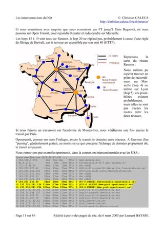 Les interconnexions du Net © Christian CALECA
http://christian.caleca.free.fr/interco/
Et nous constatons avec surprise que nous remontons par FT jusqu'à Paris Bagnolet, où nous
passons sur Open Transit, pour rejoindre Renater et redescendre sur Marseille.
Les hops 15 à 19 sont tous sur Renater. le hop 20 ne répond pas, probablement à cause d'une règle
de filtrage de firewall, car le serveur est accessible par son port 80 (HTTP).
Reprenons la
carte du réseau
Renater :
Nous aurions pu
espérer trouver un
point de raccorde-
ment sur Mar-
seille (hop 4) ou
même sur Lyon
(hop 5). ces possi-
bilités existent
probablement,
mais telles ne sont
pas tracées les
routes entre les
deux réseaux.
Si nous faisons un traceroute sur l'académie de Montpellier, nous vérifierons une fois encore le
transit par Paris.
Opentransit, comme son nom l'indique, assure le transit de données entre réseaux. A l'inverse d'un
"peering", généralement gratuit, au moins en ce qui concerne l'échange de données proprement dit,
le transit est payant.
Nous retrouvons par exemple opentransit, dans la connexion intercontinentale avec les USA :
Trace www.ibm.com (129.42.17.99) ...
1 192.168.0.250 0ms 0ms 0ms TTL: 0 (gw1.maison.mrs
2 80.8.216.1 8ms 8ms 10ms TTL: 0 (ca-marseille-51-1.abo.wanadoo.fr
3 172.19.46.65 16ms 17ms 12ms TTL: 0 (No rDNS)
4 193.252.227.82 21ms 25ms 35ms TTL: 0 (GE1-1-811.ncmar301.Marseille.francetelecom.net
5 193.252.101.146 24ms 19ms 24ms TTL: 0 (P4-0.nrlyo101.Lyon.francetelecom.net
6 193.252.161.242 28ms 30ms 30ms TTL: 0 (No rDNS)
7 193.252.161.53 22ms 27ms 27ms TTL: 0 (No rDNS)
8 193.251.126.154 26ms 25ms 28ms TTL: 0 (No rDNS)
9 193.251.243.30 26ms 28ms 29ms TTL: 0 (P1-0.PASCR1.Pastourelle.opentransit.net
10 193.251.241.134 110ms 117ms 120ms TTL: 0 (P12-0.NYKCR2.New-york.opentransit.net
11 193.251.241.234 100ms 105ms 103ms TTL: 0 (P6-0.NYKBB1.New-york.opentransit.net
12 208.173.135.49 117ms 103ms 105ms TTL: 0 (iar1-so-3-3-0.NewYork.cw.net
13 206.24.194.102 110ms 119ms 113ms TTL: 0 (agr2-loopback.NewYork.cw.net
14 206.24.207.53 113ms 118ms 114ms TTL: 0 (dcr1-so-6-1-0.NewYork.cw.net
15 206.24.207.78 99ms 103ms 106ms TTL: 0 (agr4-so-4-0-0.NewYork.cw.net
16 208.172.162.62 184ms 175ms 182ms TTL: 0 (acr2.Denver.cw.net
17 208.172.162.13 178ms 181ms 178ms TTL: 0 (iar2.Denver.cw.net
18 208.172.173.90 181ms 178ms 178ms TTL: 0 (touch-america.Denver.cw.net
Page 11 sur 16 Réalisé à partir des pages du site, du 6 mars 2005 par Laurent BAYSSE
 