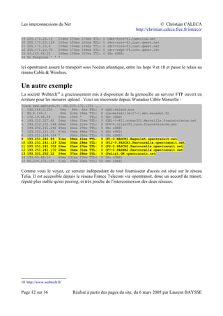 Les interconnexions du Net © Christian CALECA
http://christian.caleca.free.fr/interco/
19 205.171.16.13 154ms 155ms 170ms TTL: 0 (den-core-01.tamerica.net
20 205.171.10.129 164ms 159ms 161ms TTL: 0 (dvr-core-01.inet.qwest.net
21 205.171.10.6 158ms 154ms 154ms TTL: 0 (dvr-core-03.inet.qwest.net
22 205.171.10.70 166ms 173ms 168ms TTL: 0 (dvr-edge-09.inet.qwest.net
23 63.145.65.22 180ms 158ms 167ms TTL: 0 (No rDNS)
24 No Response * * *
Ici opentransit assure le transport sous l'océan atlantique, entre les hops 9 et 10 et passe le relais au
réseau Cable & Wireless.
Un autre exemple
La société Webtech10
a gracieusement mis à disposition de la grenouille un serveur FTP ouvert en
écriture pour les mesures upload . Voici un traceroute depuis Wanadoo Câble Marseille :
Trace www.webtech.fr (80.239.172.125) ...
1 192.168.0.250 0ms 0ms 0ms TTL: 0 (gw1.maison.mrs
2 80.8.144.1 8ms 21ms 26ms TTL: 0 (ca-marseille-17-1.abo.wanadoo.fr
3 172.19.46.65 25ms 15ms * TTL: 0 (No rDNS)
4 193.252.227.82 26ms 18ms 21ms TTL: 0 (GE1-1-811.ncmar301.Marseille.francetelecom.net
5 193.252.101.146 28ms 24ms 21ms TTL: 0 (P4-0.nrlyo101.Lyon.francetelecom.net
6 193.252.161.242 45ms 42ms 27ms TTL: 0 (No rDNS)
7 193.252.161.53 67ms 54ms 48ms TTL: 0 (No rDNS)
8 193.251.126.154 * 39ms 25ms TTL: 0 (No rDNS)
9 193.251.241.89 31ms 58ms 41ms TTL: 0 (P1-0.BAGCR1.Bagnolet.opentransit.net
10 193.251.241.129 32ms 30ms 28ms TTL: 0 (P12-0.PASCR3.Pastourelle.opentransit.net
11 193.251.241.102 26ms 25ms 27ms TTL: 0 (P2-0.PASCR2.Pastourelle.opentransit.net
12 193.251.241.170 28ms 36ms 31ms TTL: 0 (P7-0.PASBB2.Pastourelle.opentransit.net
13 193.251.252.22 39ms 37ms 28ms TTL: 0 (Telia1.GW.opentransit.net
14 193.45.48.10 66ms 131ms 27ms TTL: 0 (No rDNS)
15 80.239.172.125 51ms 33ms 33ms TTL: 50 (No rDNS)
Comme vous le voyez, ce serveur indépendant de tout fournisseur d'accès est situé sur le réseau
Telia. Il est accessible depuis le réseau France Telecom via opentransit, donc un accord de transit,
réputé plus stable qu'un peering, et très proche de l'interconnexion des deux réseaux.
10 http://www.webtech.fr/
Page 12 sur 16 Réalisé à partir des pages du site, du 6 mars 2005 par Laurent BAYSSE
 