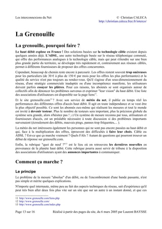 Les interconnexions du Net © Christian CALECA
http://christian.caleca.free.fr/interco/
La Grenouille
La grenouille, pourquoi faire ?
Le haut débit explose en France ! Des solutions basées sur la technologie câble existent depuis
quelques années déjà. L'ADSL, une autre technologie basée sur le réseau téléphonique commuté,
qui offre des performances analogues à la technologie câble, mais qui peut s'étendre sur une bien
plus grande partie du territoire, se développe très rapidement et, contrairement aux réseaux câblés,
permet à différents fournisseurs de proposer des offres concurrentes.
Cependant, beaucoup de chemin reste encore à parcourir. Les offres restent souvent trop onéreuses
pour les particuliers (de 30 € à plus de 150 € par mois pour les offres les plus performantes) et la
qualité du service n'est pas toujours au rendez-vous. Qu'il s'agisse d'un sous-dimensionnement du
réseau, d'une stratégie commerciale inadaptée ou d'une incompétence manifeste, les utilisateurs
doivent parfois essuyer les plâtres. Pour ces raisons, les abonnés se sont organisés autour de
collectifs afin de dénoncer les problèmes survenus et exprimer "leur vision" du haut débit. Une liste
des associations d'utilisateurs est disponible sur la page liens11
.
Et le site grenouille.com12
? Avec son service de météo du net, il publie en temps réel les
performances des différentes offres d'accès haut débit. Il agit en toute indépendance et se veut être
le plus objectif possible. Ce sont les abonnés eux-même qui réalisent les mesures et tout le monde
est invité à devenir testeur. Plus le nombre de testeurs sera important, plus la précision globale du
système sera grande, alors n'hésitez pas ! ;-) Un système de mesure reconnu par tous, utilisateurs et
fournisseurs d'accès, est un préalable nécessaire à toute discussion si des problèmes importants
survenaient (écroulement des débits, mauvais pings, pannes trop fréquentes,... ).
La météo du net intéressera également les personnes qui ne sont pas encore passées au haut débit et
qui, face à la multiplication des offres, éprouvent des difficultés à faire leur choix. Câble ou
ADSL ? Est-ce que ça marche vraiment ? Quels FAIs ? Autant de questions qui pourront trouver un
début de réponse sur grenouille.com.
Enfin, la rubrique "quoi de neuf ?"13
est le lieu où on retrouvera les dernières nouvelles en
provenance de la planète haut débit. Cette rubrique pourra aussi servir de tribune à la disposition
des associations d'utilisateurs ayant des annonces importantes à communiquer.
Comment ça marche ?
Le principe
Le problème de la mesure "absolue" d'un débit, ou de l'encombrement d'une bande passante, n'est
pas simple et mérite quelques explications.
N'importe quel internaute, même peu au fait des aspects techniques du réseau, sait d'expérience qu'il
peut très bien aller deux fois plus vite sur un site que sur un autre à un instant donné, et que ces
11 http://www.grenouille.com/liens.php
12 http://www.grenouille.com/
13 http://www.grenouille.com/index.php
Page 13 sur 16 Réalisé à partir des pages du site, du 6 mars 2005 par Laurent BAYSSE
 