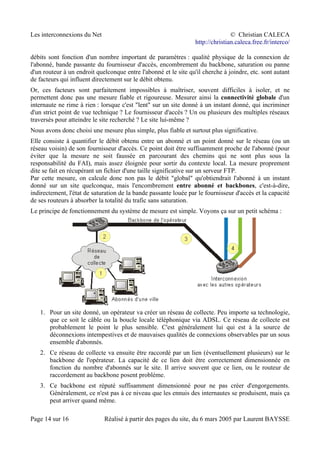 Les interconnexions du Net © Christian CALECA
http://christian.caleca.free.fr/interco/
débits sont fonction d'un nombre important de paramètres : qualité physique de la connexion de
l'abonné, bande passante du fournisseur d'accès, encombrement du backbone, saturation ou panne
d'un routeur à un endroit quelconque entre l'abonné et le site qu'il cherche à joindre, etc. sont autant
de facteurs qui influent directement sur le débit obtenu.
Or, ces facteurs sont parfaitement impossibles à maîtriser, souvent difficiles à isoler, et ne
permettent donc pas une mesure fiable et rigoureuse. Mesurer ainsi la connectivité globale d'un
internaute ne rime à rien : lorsque c'est "lent" sur un site donné à un instant donné, qui incriminer
d'un strict point de vue technique ? Le fournisseur d'accès ? Un ou plusieurs des multiples réseaux
traversés pour atteindre le site recherché ? Le site lui-même ?
Nous avons donc choisi une mesure plus simple, plus fiable et surtout plus significative.
Elle consiste à quantifier le débit obtenu entre un abonné et un point donné sur le réseau (ou un
réseau voisin) de son fournisseur d'accès. Ce point doit être suffisamment proche de l'abonné (pour
éviter que la mesure ne soit faussée en parcourant des chemins qui ne sont plus sous la
responsabilité du FAI), mais assez éloignée pour sortir du contexte local. La mesure proprement
dite se fait en récupérant un fichier d'une taille significative sur un serveur FTP.
Par cette mesure, on calcule donc non pas le débit "global" qu'obtiendrait l'abonné à un instant
donné sur un site quelconque, mais l'encombrement entre abonné et backbones, c'est-à-dire,
indirectement, l'état de saturation de la bande passante louée par le fournisseur d'accès et la capacité
de ses routeurs à absorber la totalité du trafic sans saturation.
Le principe de fonctionnement du système de mesure est simple. Voyons ça sur un petit schéma :
1. Pour un site donné, un opérateur va créer un réseau de collecte. Peu importe sa technologie,
que ce soit le câble ou la boucle locale téléphonique via ADSL. Ce réseau de collecte est
probablement le point le plus sensible. C'est généralement lui qui est à la source de
déconnexions intempestives et de mauvaises qualités de connexions observables par un sous
ensemble d'abonnés.
2. Ce réseau de collecte va ensuite être raccordé par un lien (éventuellement plusieurs) sur le
backbone de l'opérateur. La capacité de ce lien doit être correctement dimensionnée en
fonction du nombre d'abonnés sur le site. Il arrive souvent que ce lien, ou le routeur de
raccordement au backbone posent problème.
3. Ce backbone est réputé suffisamment dimensionné pour ne pas créer d'engorgements.
Généralement, ce n'est pas à ce niveau que les ennuis des internautes se produisent, mais ça
peut arriver quand même.
Page 14 sur 16 Réalisé à partir des pages du site, du 6 mars 2005 par Laurent BAYSSE
 