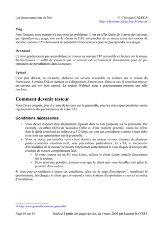 Les interconnexions du Net © Christian CALECA
http://christian.caleca.free.fr/interco/
Ping
Pour l'instant, cette mesure n'a pas posé de problèmes. Il est en effet facile de trouver des serveurs
qui répondent aux pings, soit sur le réseau du FAI, soit proches de ce réseau (pour des raisons de
sécurité, certains FAI choisissent de paramétrer leurs serveurs pour ne pas répondre aux pings).
Download
Ce n'est généralement pas un problème de trouver un serveur FTP accessible en lecture sur le réseau
du fournisseur. Il suffit de s'assurer que ce serveur est suffisamment dimensionné pour ne pas
introduire de perturbations dans la mesure.
Upload
C'est plus délicat, en revanche, d'obtenir un serveur accessible en écriture sur le réseau du
fournisseur. Certains FAI en mettent un à disposition, d'autres non. Dans ce cas, il nous faut trouver
un serveur qui soit bien exposé. La société Webtech nous a gracieusement proposé une telle
machine.
Comment devenir testeur
Vous l'avez compris, plus il y aura de testeurs sur la grenouille, plus les statistiques produites seront
représentatives des performances de votre FAI.
Conditions nécessaires
• Vous devez disposer d'un abonnement figurant dans la liste proposée sur la grenouille. Par
exemple, les offres 64/64 de Wanadoo Câble et, d'une manière générale, toutes les offres
dont le débit download est inférieur à 512 kbps, ne sont pas considérées comme à haut débit
et ne sont pas représentées sur la grenouille.
• Vous ne devez pas installer votre client derrière un routeur si vous disposez de plusieurs
postes connectés simultanément, sans précautions particulières. En effet, le mécanisme
d'invalidation de la mesure ne pourra fonctionner correctement et vous risquez d'envoyer des
résultats de mesure complètement faux.
• Si votre routeur est un PC sous Linux, utilisez le client Linux, installé directement
sur le routeur.
• Si ce n'est pas possible, assurez-vous que le client que vous installez sait gérer la
présence d'un routeur.
Si vous pouvez satisfaire à toutes ces conditions, allez sur la page d'inscription14
, remplissez le
questionnaire, téléchargez le client qui correspond à votre système d'exploitation et suivez sa notice
d'installation.
14 http://www.grenouille.com/ma_grenouille/
Page 16 sur 16 Réalisé à partir des pages du site, du 6 mars 2005 par Laurent BAYSSE
 