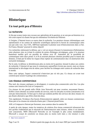 Les interconnexions du Net © Christian CALECA
http://christian.caleca.free.fr/interco/
Historique
Un tout petit peu d'Histoire
La recherche
Je fais par avance toutes mes excuses aux spécialistes de la question, je ne suis pas un historien et ce
très court exposé n'a d'autre but que de schématiser l'évolution de l'Internet.
A l'origine, L'Internet trouve sa source dans la recherche. Les premiers réseaux informatiques sont
opérationnels et les centres de recherche scientifiques éprouvent le besoin de communiquer entre
eux par cette voie. Aux USA, ARPAnet représente le premier essai d'interconnexions dans ce but.
En France, Renater1
poursuit le même objectif.
Ces recherches intéressent la défense, qui y voit un moyen d'assurer la transmission d'informations
entre plusieurs sites en évitant la création de points d'échanges névralgiques, grâce à la structure
hautement maillée qu'il est possible de réaliser avec IP. Autrement dit, la possibilité de
communiquer entre deux points A et B en assurant plusieurs chemins possibles pour le transit des
données, évitant par là même les risques d'une rupture de communication due à la destruction d'un
seul point stratégique.
Par la suite, la défense se désintéressera plus ou moins de la question, laissant la place aux centres
de recherche. L'internet tel que nous le connaissons aujourd'hui n'existe pas encore, mais un réseau
international se développe tout de même, pour faciliter les échanges entre centres de recherche dans
le monde.
Dans cette optique, l'aspect commercial n'intervient pas où très peu. Ce réseau est avant tout
construit pour assurer le partage des connaissances.
Les réseaux commerciaux
Plus tard, des réseaux analogues se développent, à vocation plus commerciale cette fois. Les plus
connus sont America On Line et Compuserve.
Ces réseaux de très grande taille (Wide Area Network) ont pour vocation, moyennant finance,
d'offrir à leurs abonnés un certain nombre de services, mais ils sont plus ou moins concurrents et ne
sont pas interconnectés. Si bien que le client qui souhaite profiter des services des deux réseaux n'a
pas d'autre alternative que d'être client des deux.
Très rapidement, l'évidence d'un besoin d'interconnexion apparaît, entre ces réseaux commerciaux
d'une part et les réseaux de recherche d'autre part. L'Internet prend forme.
AOL et Compuserve finiront par fusionner, nous sommes dans les années 90.
A partir de cette époque, toutes les tentatives de création d'un réseau commercial échoueront des
lors qu'elles n'admettront pas la nécessité de l'interconnexion entre réseaux, même si ces derniers
sont concurrents. MSN (Microsoft Network) en est l'exemple le plus connu mondialement.
Microsoft a essayé de construire un réseau plus ou moins isolé mais a vite renoncé à cette
1 http://www.renater.fr/
Page 3 sur 16 Réalisé à partir des pages du site, du 6 mars 2005 par Laurent BAYSSE
 