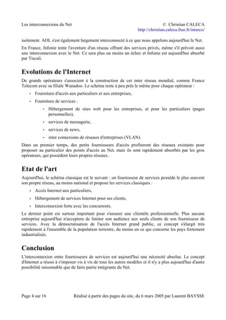 Les interconnexions du Net © Christian CALECA
http://christian.caleca.free.fr/interco/
isolement. AOL s'est également largement interconnecté à ce que nous appelons aujourd'hui le Net.
En France, Infonie tente l'aventure d'un réseau offrant des services privés, même s'il prévoit aussi
une interconnexion avec le Net. Ce sera plus ou moins un échec et Infonie est aujourd'hui absorbé
par Tiscali.
Evolutions de l'Internet
De grands opérateurs s'associent à la construction de cet inter réseau mondial, comme France
Telecom avec sa filiale Wanadoo. Le schéma reste à peu près le même pour chaque opérateur :
• Fourniture d'accès aux particuliers et aux entreprises,
• Fourniture de services :
• Hébergement de sites web pour les entreprises, et pour les particuliers (pages
personnelles),
• services de messagerie,
• services de news,
• inter connexions de réseaux d'entreprises (VLAN).
Dans un premier temps, des petits fournisseurs d'accès profiteront des réseaux existants pour
proposer au particulier des points d'accès au Net, mais ils sont rapidement absorbés par les gros
opérateurs, qui possèdent leurs propres réseaux.
Etat de l'art
Aujourd'hui, le schéma classique est le suivant : un fournisseur de services possède le plus souvent
son propre réseau, au moins national et propose les services classiques :
• Accès Internet aux particuliers,
• Hébergement de services Internet pour ses clients,
• Interconnexion forte avec les concurrents.
Le dernier point est surtout important pour s'assurer une clientèle professionnelle. Plus aucune
entreprise aujourd'hui n'acceptera de limiter son audience aux seuls clients de son fournisseur de
services. Avec la démocratisation de l'accès Internet grand public, ce concept s'élargit très
rapidement à l'ensemble de la population terrestre, du moins en ce qui concerne les pays fortement
industrialisés.
Conclusion
L'interconnexion entre fournisseurs de services est aujourd'hui une nécessité absolue. Le concept
d'Internet a réussi à s'imposer vis à vis de tous les autres modèles et il n'y a plus aujourd'hui d'autre
possibilité raisonnable que de faire partie intégrante du Net.
Page 4 sur 16 Réalisé à partir des pages du site, du 6 mars 2005 par Laurent BAYSSE
 