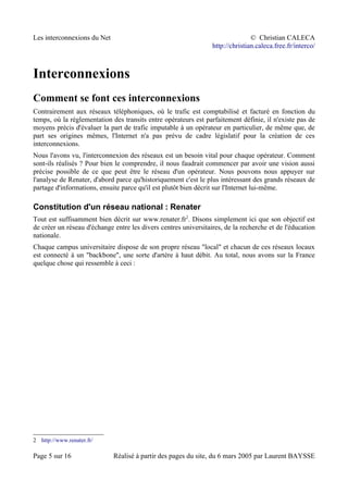 Les interconnexions du Net © Christian CALECA
http://christian.caleca.free.fr/interco/
Interconnexions
Comment se font ces interconnexions
Contrairement aux réseaux téléphoniques, où le trafic est comptabilisé et facturé en fonction du
temps, où la réglementation des transits entre opérateurs est parfaitement définie, il n'existe pas de
moyens précis d'évaluer la part de trafic imputable à un opérateur en particulier, de même que, de
part ses origines mêmes, l'Internet n'a pas prévu de cadre législatif pour la création de ces
interconnexions.
Nous l'avons vu, l'interconnexion des réseaux est un besoin vital pour chaque opérateur. Comment
sont-ils réalisés ? Pour bien le comprendre, il nous faudrait commencer par avoir une vision aussi
précise possible de ce que peut être le réseau d'un opérateur. Nous pouvons nous appuyer sur
l'analyse de Renater, d'abord parce qu'historiquement c'est le plus intéressant des grands réseaux de
partage d'informations, ensuite parce qu'il est plutôt bien décrit sur l'Internet lui-même.
Constitution d'un réseau national : Renater
Tout est suffisamment bien décrit sur www.renater.fr2
. Disons simplement ici que son objectif est
de créer un réseau d'échange entre les divers centres universitaires, de la recherche et de l'éducation
nationale.
Chaque campus universitaire dispose de son propre réseau "local" et chacun de ces réseaux locaux
est connecté à un "backbone", une sorte d'artère à haut débit. Au total, nous avons sur la France
quelque chose qui ressemble à ceci :
2 http://www.renater.fr/
Page 5 sur 16 Réalisé à partir des pages du site, du 6 mars 2005 par Laurent BAYSSE
 