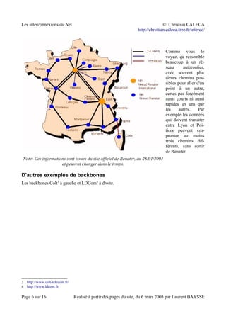 Les interconnexions du Net © Christian CALECA
http://christian.caleca.free.fr/interco/
Note: Ces informations sont issues du site officiel de Renater, au 26/01/2003
et peuvent changer dans le temps.
Comme vous le
voyez, ça ressemble
beaucoup à un ré-
seau autoroutier,
avec souvent plu-
sieurs chemins pos-
sibles pour aller d'un
point à un autre,
certes pas forcément
aussi courts ni aussi
rapides les uns que
les autres. Par
exemple les données
qui doivent transiter
entre Lyon et Poi-
tiers peuvent em-
prunter au moins
trois chemins dif-
férents, sans sortir
de Renater.
D'autres exemples de backbones
Les backbones Colt3
à gauche et LDCom4
à droite.
3 http://www.colt-telecom.fr/
4 http://www.ldcom.fr/
Page 6 sur 16 Réalisé à partir des pages du site, du 6 mars 2005 par Laurent BAYSSE
 