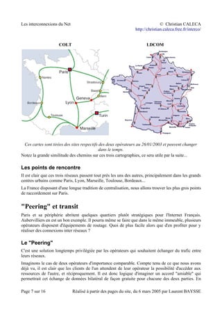 Les interconnexions du Net © Christian CALECA
http://christian.caleca.free.fr/interco/
COLT LDCOM
Ces cartes sont tirées des sites respectifs des deux opérateurs au 26/01/2003 et peuvent changer
dans le temps.
Notez la grande similitude des chemins sur ces trois cartographies, ce sera utile par la suite...
Les points de rencontre
Il est clair que ces trois réseaux passent tout près les uns des autres, principalement dans les grands
centres urbains comme Paris, Lyon, Marseille, Toulouse, Bordeaux...
La France disposant d'une longue tradition de centralisation, nous allons trouver les plus gros points
de raccordement sur Paris.
"Peering" et transit
Paris et sa périphérie abritent quelques quartiers plutôt stratégiques pour l'Internet Français.
Aubervilliers en est un bon exemple. Il pourra même se faire que dans le même immeuble, plusieurs
opérateurs disposent d'équipements de routage. Quoi de plus facile alors que d'en profiter pour y
réaliser des connexions inter réseaux ?
Le "Peering"
C'est une solution longtemps privilégiée par les opérateurs qui souhaitent échanger du trafic entre
leurs réseaux.
Imaginons le cas de deux opérateurs d'importance comparable. Compte tenu de ce que nous avons
déjà vu, il est clair que les clients de l'un attendent de leur opérateur la possibilité d'accéder aux
ressources de l'autre, et réciproquement. Il est donc logique d'imaginer un accord "amiable" qui
permettrait cet échange de données bilatéral de façon gratuite pour chacune des deux parties. En
Page 7 sur 16 Réalisé à partir des pages du site, du 6 mars 2005 par Laurent BAYSSE
 
