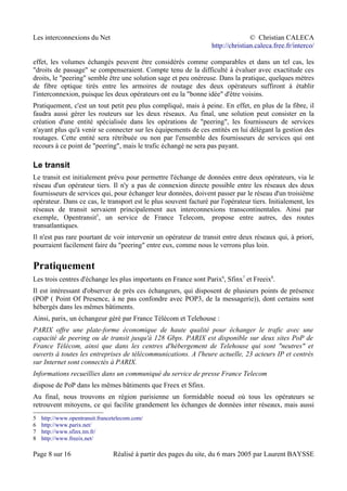 Les interconnexions du Net © Christian CALECA
http://christian.caleca.free.fr/interco/
effet, les volumes échangés peuvent être considérés comme comparables et dans un tel cas, les
"droits de passage" se compenseraient. Compte tenu de la difficulté à évaluer avec exactitude ces
droits, le "peering" semble être une solution sage et peu onéreuse. Dans la pratique, quelques mètres
de fibre optique tirés entre les armoires de routage des deux opérateurs suffiront à établir
l'interconnexion, puisque les deux opérateurs ont eu la "bonne idée" d'être voisins.
Pratiquement, c'est un tout petit peu plus compliqué, mais à peine. En effet, en plus de la fibre, il
faudra aussi gérer les routeurs sur les deux réseaux. Au final, une solution peut consister en la
création d'une entité spécialisée dans les opérations de "peering", les fournisseurs de services
n'ayant plus qu'à venir se connecter sur les équipements de ces entités en lui délégant la gestion des
routages. Cette entité sera rétribuée ou non par l'ensemble des fournisseurs de services qui ont
recours à ce point de "peering", mais le trafic échangé ne sera pas payant.
Le transit
Le transit est initialement prévu pour permettre l'échange de données entre deux opérateurs, via le
réseau d'un opérateur tiers. Il n'y a pas de connexion directe possible entre les réseaux des deux
fournisseurs de services qui, pour échanger leur données, doivent passer par le réseau d'un troisième
opérateur. Dans ce cas, le transport est le plus souvent facturé par l'opérateur tiers. Initialement, les
réseaux de transit servaient principalement aux interconnexions transcontinentales. Ainsi par
exemple, Opentransit5
, un service de France Telecom, propose entre autres, des routes
transatlantiques.
Il n'est pas rare pourtant de voir intervenir un opérateur de transit entre deux réseaux qui, à priori,
pourraient facilement faire du "peering" entre eux, comme nous le verrons plus loin.
Pratiquement
Les trois centres d'échange les plus importants en France sont Parix6
, Sfinx7
et Freeix8
.
Il est intéressant d'observer de près ces échangeurs, qui disposent de plusieurs points de présence
(POP ( Point Of Presence, à ne pas confondre avec POP3, de la messagerie)), dont certains sont
hébergés dans les mêmes bâtiments.
Ainsi, parix, un échangeur géré par France Télécom et Telehouse :
PARIX offre une plate-forme économique de haute qualité pour échanger le trafic avec une
capacité de peering ou de transit jusqu'à 128 Gbps. PARIX est disponible sur deux sites PoP de
France Télécom, ainsi que dans les centres d'hébergement de Telehouse qui sont "neutres" et
ouverts à toutes les entreprises de télécommunications. A l'heure actuelle, 23 acteurs IP et centrés
sur Internet sont connectés à PARIX.
Informations recueillies dans un communiqué du service de presse France Telecom
dispose de PoP dans les mêmes bâtiments que Freex et Sfinx.
Au final, nous trouvons en région parisienne un formidable noeud où tous les opérateurs se
retrouvent mitoyens, ce qui facilite grandement les échanges de données inter réseaux, mais aussi
5 http://www.opentransit.francetelecom.com/
6 http://www.parix.net/
7 http://www.sfinx.tm.fr/
8 http://www.freeix.net/
Page 8 sur 16 Réalisé à partir des pages du site, du 6 mars 2005 par Laurent BAYSSE
 