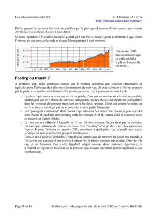Les interconnexions du Net © Christian CALECA
http://christian.caleca.free.fr/interco/
l'hébergement de services Internet, accessibles par le plus grand nombre d'internautes, sans devoir
développer de coûteux réseaux à haut débit.
Si nous regardons l'évolution du trafic global géré sur Parix, nous voyons clairement à quel point
l'Internet est sur une corde raide et risque l'étranglement à tout moment :
Fin janvier 2003,
nous constatons que
le trafic global a
triplé en l'espace de
six mois...
Peering ou transit ?
A première vue, nous pourrions penser que le peering constitue une solution raisonnable et
équitable pour l'échange de trafic entre fournisseurs de services. Si cette solution a fait ses preuves
par le passé, elle semble actuellement être remise en cause. Il y a plusieurs raisons à cela.
• Les deux opérateurs ne sont pas de même poids, n'ont pas un nombre de clients comparable,
n'hébergent pas un volume de services comparable, toutes choses qui créent un déséquilibre
dans les volumes de données transitant entre les deux réseaux. Celui qui génère le moins de
trafic se trouve avantagé par un accord sans contre partie financière.
• Les "passagers clandestins" d'un réseau C qui utilisent "en douce" un réseau A pour accéder
à un réseau B, profitant d'un peering entre les réseaux A et B, évitant ainsi la coûteuse mise
en place d'un transit officiel.
• La concurrence effrénée à laquelle se livrent les fournisseurs d'accès n'est pas la moindre.
Un exemple alarmant de remise en cause d'un "peering" s'est produit entre les opérateurs
Free et France Télécom en janvier 2003, montrant à quel point, ces accords sans cadre
juridique ni sans contrat écrit peuvent être fragiles.
Dans le cas d'accords "amiables", rien de plus simple que de remettre en cause ces accords, à
l'occasion par exemple d'une remise à niveau de la bande passante nécessaire. Dans de tels
cas, et en l'absence d'un cadre législatif adapté comme d'une instance régulatrice, le
différend se règlera en fonction de la pression que chaque opérateur pourra appliquer à son
interlocuteur.
Page 9 sur 16 Réalisé à partir des pages du site, du 6 mars 2005 par Laurent BAYSSE
 