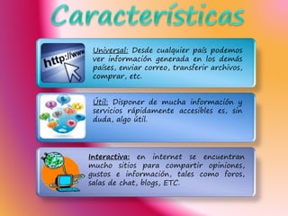 .
Útil: Disponer de mucha información y
servicios rápidamente accesibles es, sin
duda, algo útil.
Interactiva: en internet se encuentran
mucho sitios para compartir opiniones,
gustos e información, tales como foros,
salas de chat, blogs, ETC.
Universal: Desde cualquier país podemos
ver información generada en los demás
países, enviar correo, transferir archivos,
comprar, etc.
 